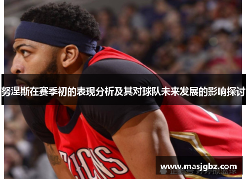 努涅斯在赛季初的表现分析及其对球队未来发展的影响探讨