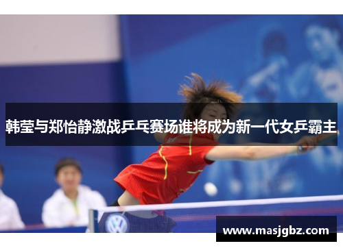 韩莹与郑怡静激战乒乓赛场谁将成为新一代女乒霸主