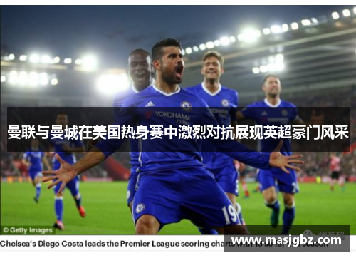 曼联与曼城在美国热身赛中激烈对抗展现英超豪门风采