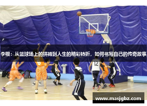 李根：从篮球场上的拼搏到人生的精彩转折，如何书写自己的传奇故事